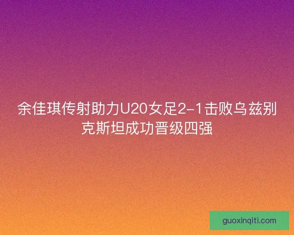 余佳琪传射助力U20女足2-1击败乌兹别克斯坦成功晋级四强