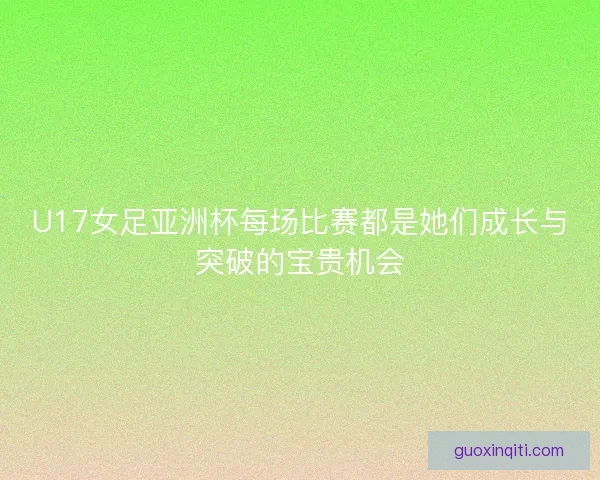 U17女足亚洲杯每场比赛都是她们成长与突破的宝贵机会
