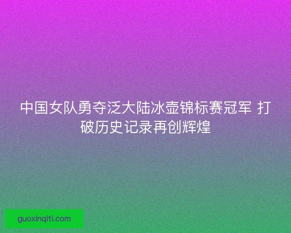 中国女队勇夺泛大陆冰壶锦标赛冠军 打破历史记录再创辉煌