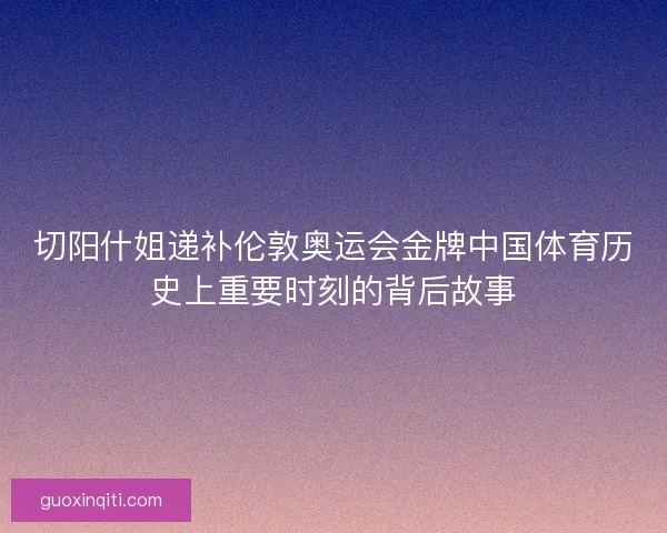 切阳什姐递补伦敦奥运会金牌中国体育历史上重要时刻的背后故事
