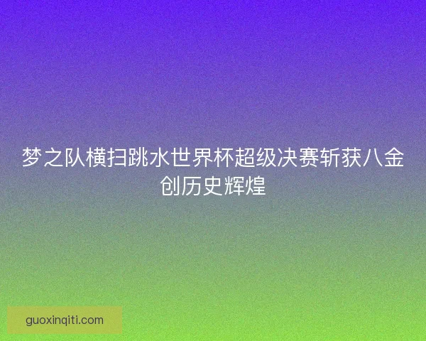 梦之队横扫跳水世界杯超级决赛斩获八金创历史辉煌