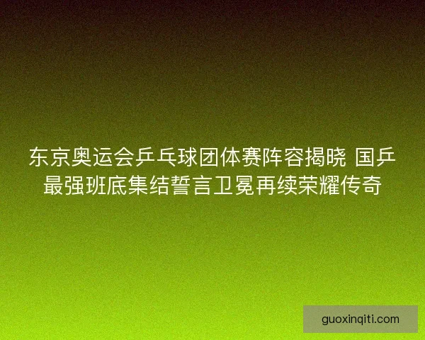 东京奥运会乒乓球团体赛阵容揭晓 国乒最强班底集结誓言卫冕再续荣耀传奇