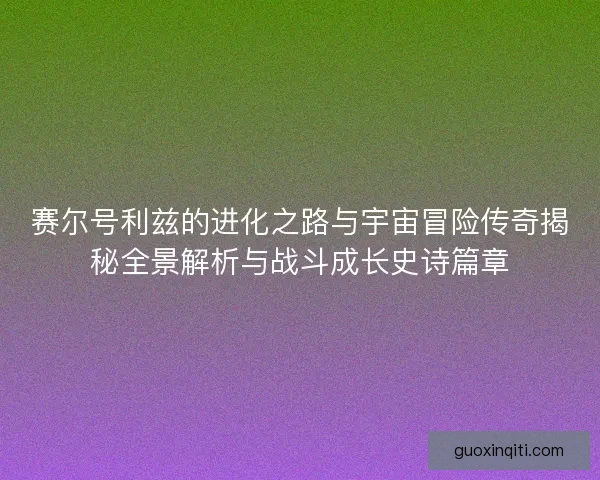 赛尔号利兹的进化之路与宇宙冒险传奇揭秘全景解析与战斗成长史诗篇章
