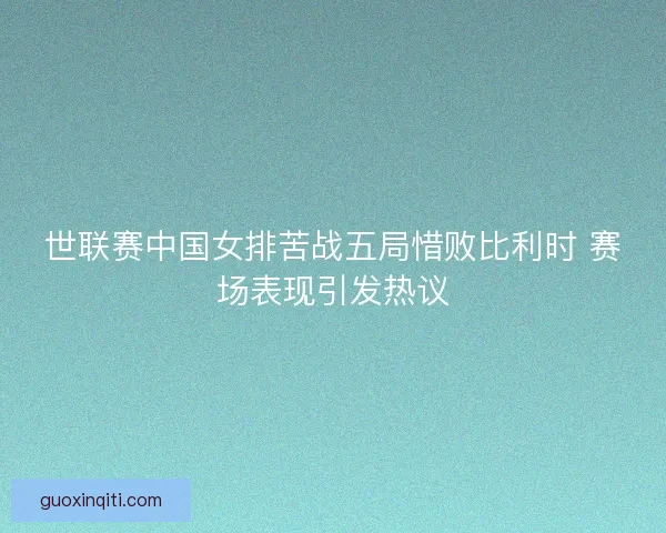 世联赛中国女排苦战五局惜败比利时 赛场表现引发热议