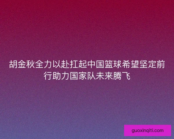 胡金秋全力以赴扛起中国篮球希望坚定前行助力国家队未来腾飞