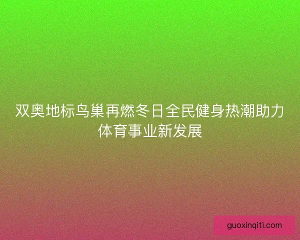 双奥地标鸟巢再燃冬日全民健身热潮助力体育事业新发展